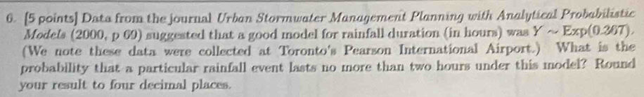 Data from the journal Urban Stormwater Management Planning with Analytical Probabilistic 
Models (2000, p 69) suggested that a good model for rainfall duration (in hours) was Ysim Exp(0.267), 
(We note these data were collected at Toronto's Pearson International Airport.) What is the 
probability that a particular rainfall event lasts no more than two hours under this model? Round 
your result to four decimal places.