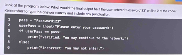 Look at the program below. What would the final output be if the user entered "Password1 23° on line 2 of the code? 
Remember to type the answer exactly and include any punctuation. 
1 pass = "Password 123'' 
2 userPass = input("Please enter your password:") 
3 if userPass == pass: 
4 print("Verified. You may continue to the network.") 
5 else: 
6 print("Incorrect! You may not enter.")