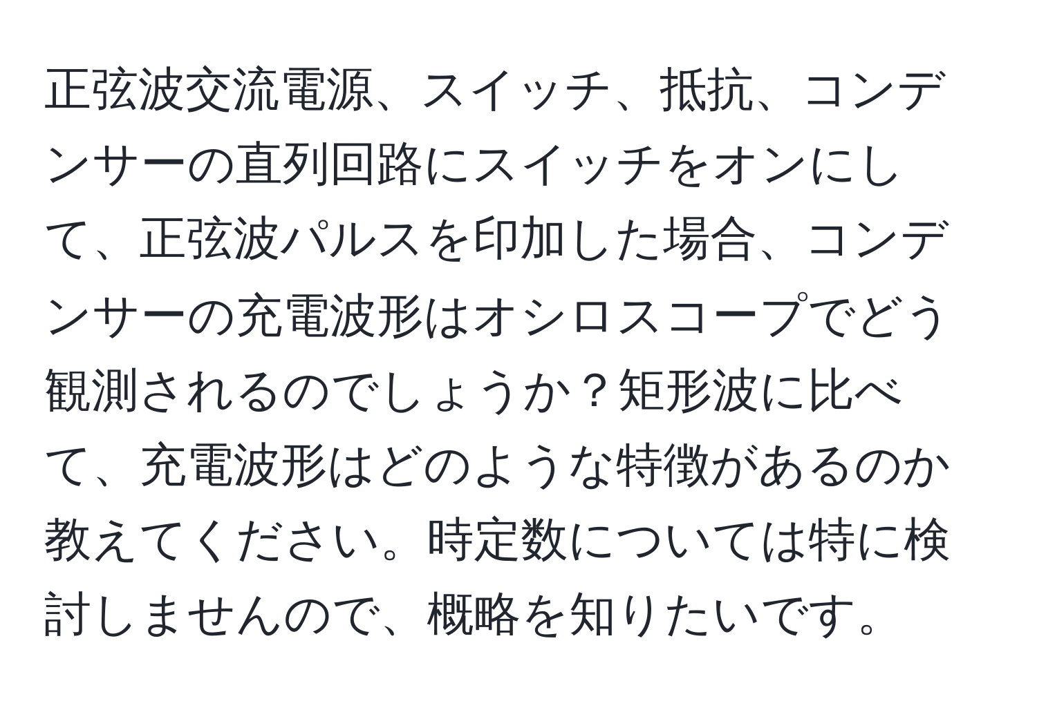 正弦波交流電源、スイッチ、抵抗、コンデンサーの直列回路にスイッチをオンにして、正弦波パルスを印加した場合、コンデンサーの充電波形はオシロスコープでどう観測されるのでしょうか？矩形波に比べて、充電波形はどのような特徴があるのか教えてください。時定数については特に検討しませんので、概略を知りたいです。