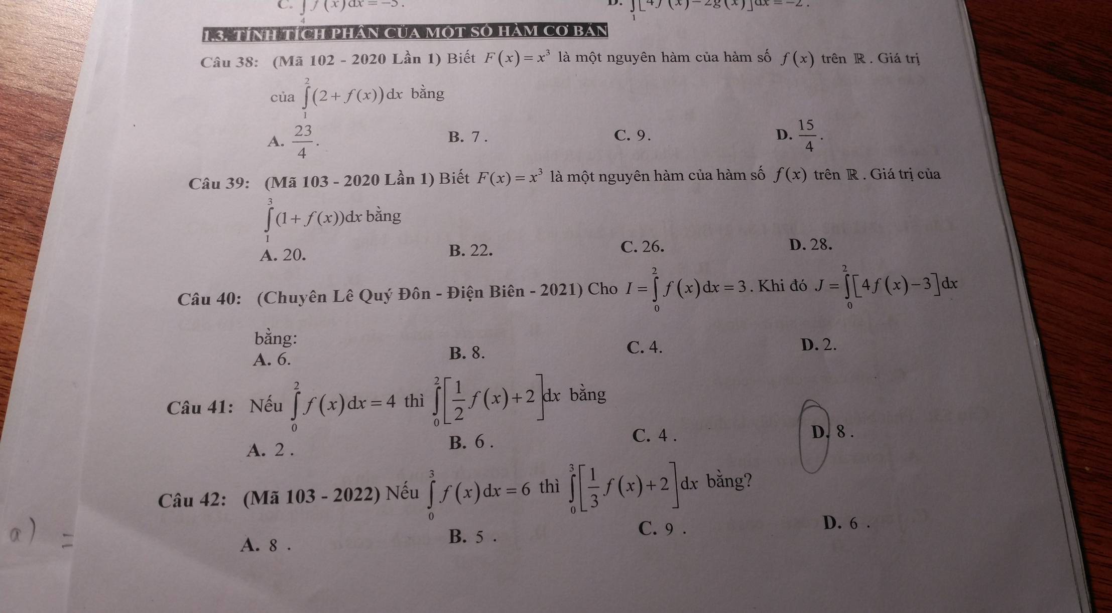 ∈t f(x)dx=-5 J[4J(x)-2g(x)]dx=-2. 
1 3 TíNH TícH PHâN CủA MOT SO Hàm CO Bán
Câu 38: (Mã 102 - 2020 Lần 1) Biết F(x)=x^3 là một nguyên hàm của hàm số f(x) trên R . Giá trị
của ∈tlimits^(2^2(2+f(x))dx bằng
A. frac 23)4. B. 7 . C. 9. D.  15/4 . 
Câu 39: (Mã 10. 3-2020Lhat a n 1) Biết F(x)=x^3 là một nguyên hàm của hàm số f(x) trên R . Giá trị của
∈tlimits _1^(3(1+f(x))dx bằng
A. 20.
B. 22. C. 26.
D. 28.
Câu 40: (Chuyên Lê Quý Đôn - Điện Biên - 2021) Cho I=∈tlimits _0^2f(x)dx=3. Khi đó J=∈tlimits _0^2[4f(x)-3]dx
bằng:
A. 6.
B. 8. C. 4.
D. 2.
Câu 41: Nếu ∈tlimits _0^2f(x)dx=4 thì ∈tlimits _0^2[frac 1)2f(x)+2]dx : bằng
C. 4 . D. 8.
A. 2.
B. 6.
Câu 42: (Mã 103 - 2022 ) Nếu ∈tlimits _0^(3f(x)dx=6 thì ∈tlimits _0^3[frac 1)3f(x)+2] dx bằng?
C. 9 .
D. 6 .
A. 8.
B. 5.