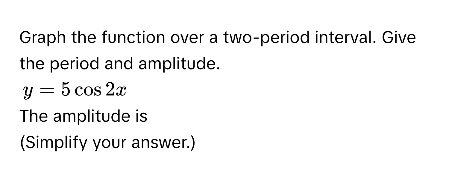 Graph the function over a two-period interval. Give the period and amplitude.
$y = 5 cos 2x$
The amplitude is 
(Simplify your answer.)