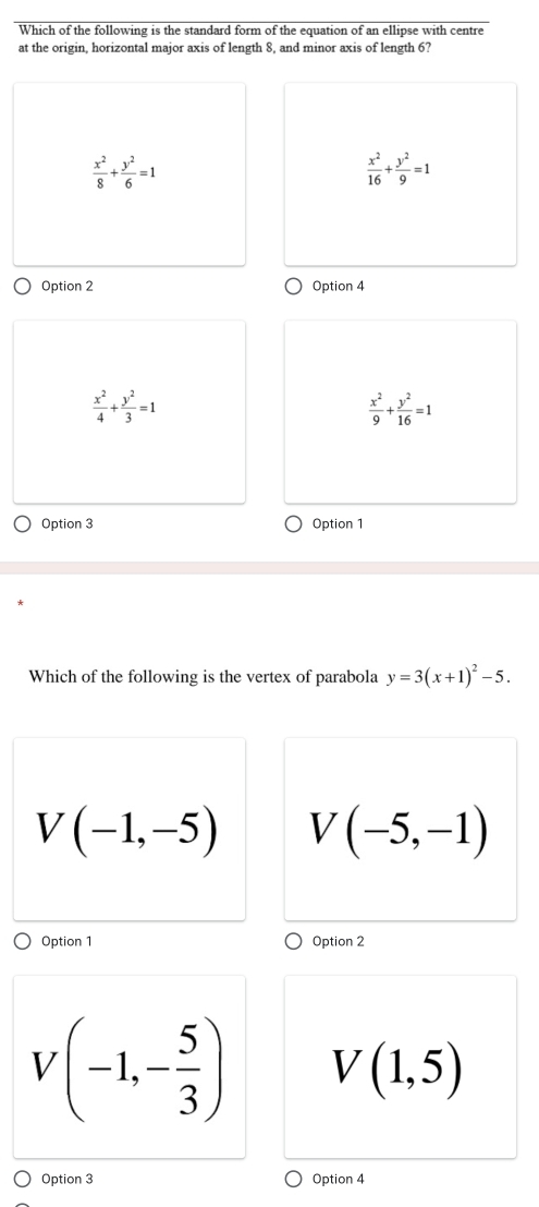 Which of the following is the standard form of the equation of an ellipse with centre
at the origin, horizontal major axis of length 8, and minor axis of length 6?
 x^2/8 + y^2/6 =1
 x^2/16 + y^2/9 =1
Option 2 Option 4
 x^2/4 + y^2/3 =1
 x^2/9 + y^2/16 =1
Option 3 Option 1
Which of the following is the vertex of parabola y=3(x+1)^2-5.
V(-1,-5) V(-5,-1)
Option 1 Option 2
V(-1,- 5/3 ) V(1,5)
Option 3 Option 4