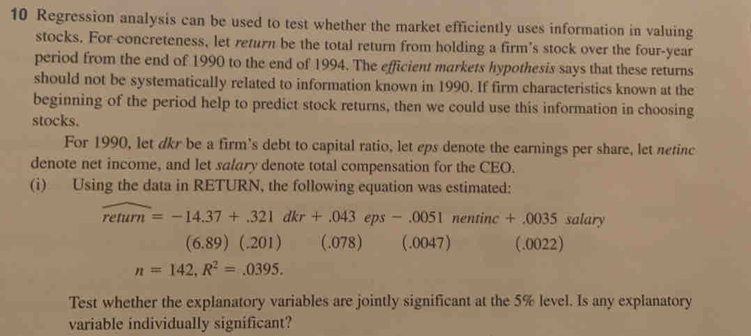 Regression analysis can be used to test whether the market efficiently uses information in valuing
stocks. For concreteness, let return be the total return from holding a firm's stock over the four-year
period from the end of 1990 to the end of 1994. The efficient markets hypothesis says that these returns
should not be systematically related to information known in 1990. If firm characteristics known at the
beginning of the period help to predict stock returns, then we could use this information in choosing
stocks.
For 1990, let dkr be a firm's debt to capital ratio, let eps denote the earnings per share, let netinc
denote net income, and let salary denote total compensation for the CEO.
(i) Using the data in RETURN, the following equation was estimated:
widehat retum=-14.37+.321dkr+.043eps-.0051 nenti nc +.0035 salary
(6.89)(.201) (.078 ] (.0047) (_1 )(122
n=142, R^2=.0395. 
Test whether the explanatory variables are jointly significant at the 5% level. Is any explanatory
variable individually significant?