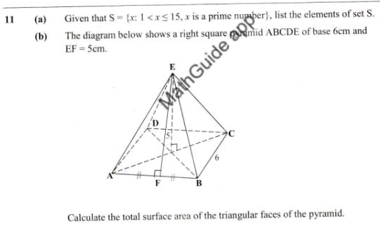 11 (a) Given that S= x:1 , x is a prime number. , list the elements of set S. 
(b) The diagram below shows a right square
EF=5cm. 
ide umd ABCDE of base 6cm an 
Calculate the total surface area of the triangular faces of the pyramid.