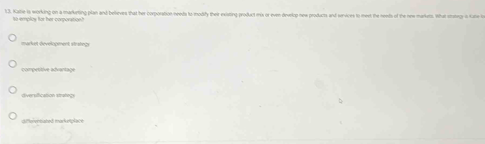 Katie is working on a marketing plan and believes that her corporation needs to modify their existing product mix or even develop new products and services to meet the needs of the new markets. What strategy is Kate lo
to employ for her corporation?
market development strategy
competitive advantage
diversification strategy
differentiated marketplace
