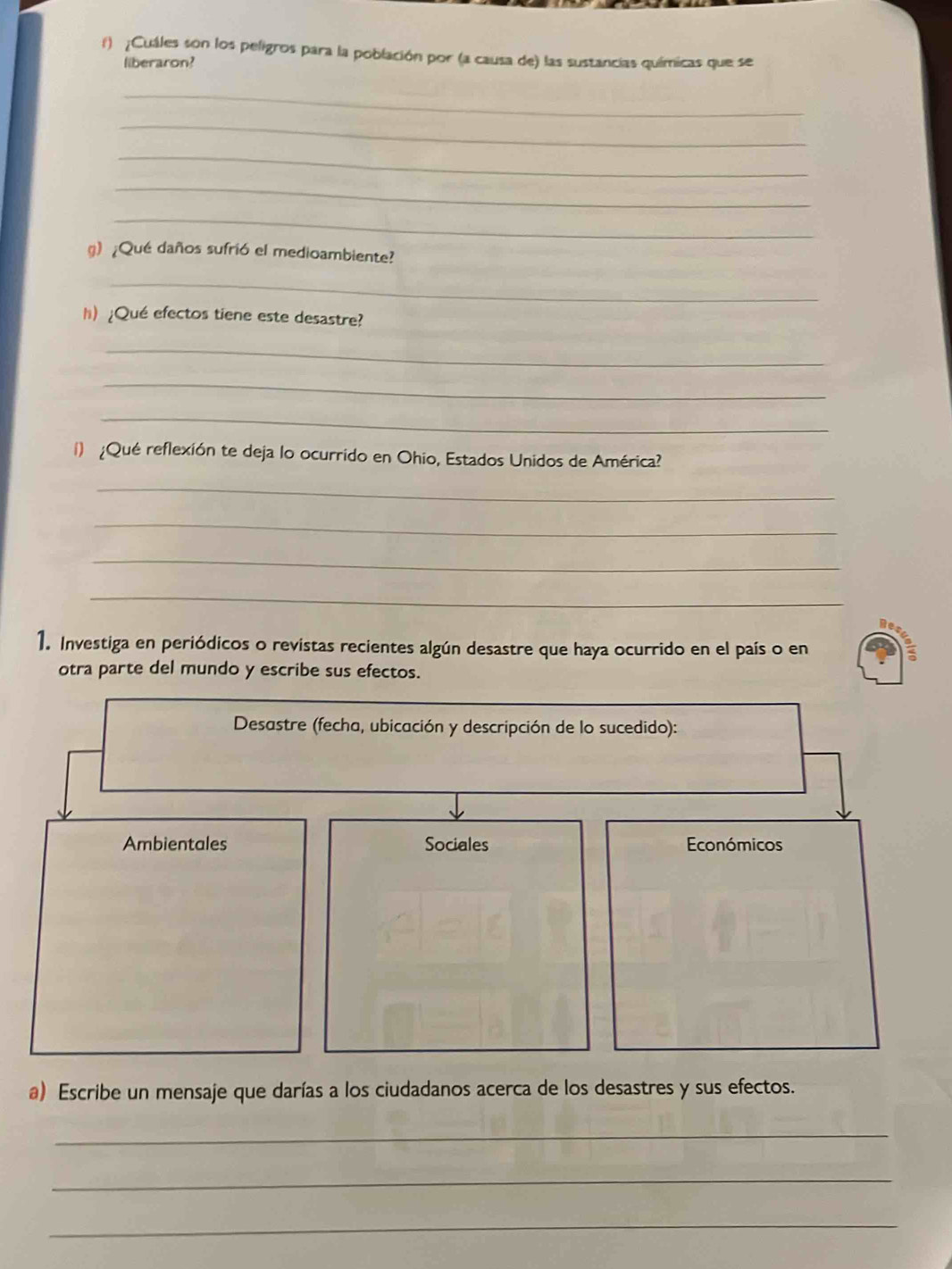 ¡Cuáles son los peligros para la población por (a causa de) las sustancias químicas que se 
liberaron? 
_ 
_ 
_ 
_ 
_ 
g)¿Qué daños sufrió el medioambiente? 
_ 
h) ¿Qué efectos tiene este desastre? 
_ 
_ 
_ 
1) ¿Qué reflexión te deja lo ocurrido en Ohio, Estados Unidos de América? 
_ 
_ 
_ 
_ 
1. Investiga en periódicos o revistas recientes algún desastre que haya ocurrido en el país o en 
otra parte del mundo y escribe sus efectos. 
a) Escribe un mensaje que darías a los ciudadanos acerca de los desastres y sus efectos. 
_ 
_ 
_