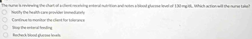 The nurse is reviewing the chart of a client receiving enteral nutrition and notes a blood glucose level of 130 mg/dL. Which action will the nurse take?
Notify the health care provider immediately
Continue to monitor the client for tolerance
Stop the enteral feeding
Recheck blood glucose levels