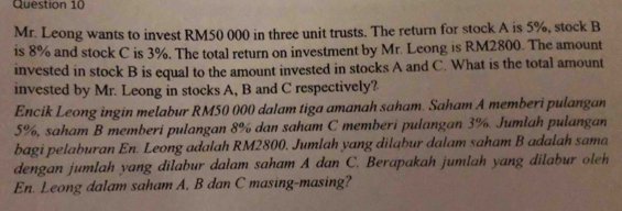 Mr. Leong wants to invest RM50 000 in three unit trusts. The return for stock A is 5%, stock B 
is 8% and stock C is 3%. The total return on investment by Mr. Leong is RM2800. The amount 
invested in stock B is equal to the amount invested in stocks A and C. What is the total amount 
invested by Mr. Leong in stocks A, B and C respectively? 
Encik Leong ingin melabur RM50 000 dalam tiga amanah saham. Saham A memberi pulangan
5%, saham B memberi pulangan 8% dan saham C memberi pulangan 3%. Jumlah pulangan 
bagi pelaburan En. Leong adalah RM2800. Jumlah yang dilabur dalam saham B adalah sama 
dengan jumlah yang dilabur dalam saham A dan C. Berapakah jumlah yang dilabur oleh 
En. Leong dalam saham A, B dan C masing-masing?