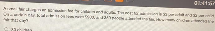 01:41:57
A small fair charges an admission fee for children and adults. The cost for admission is $3 per adult and $2 per child.
On a certain day, total admission fees were $900, and 350 people attended the fair. How many children attended the
fair that day?
children