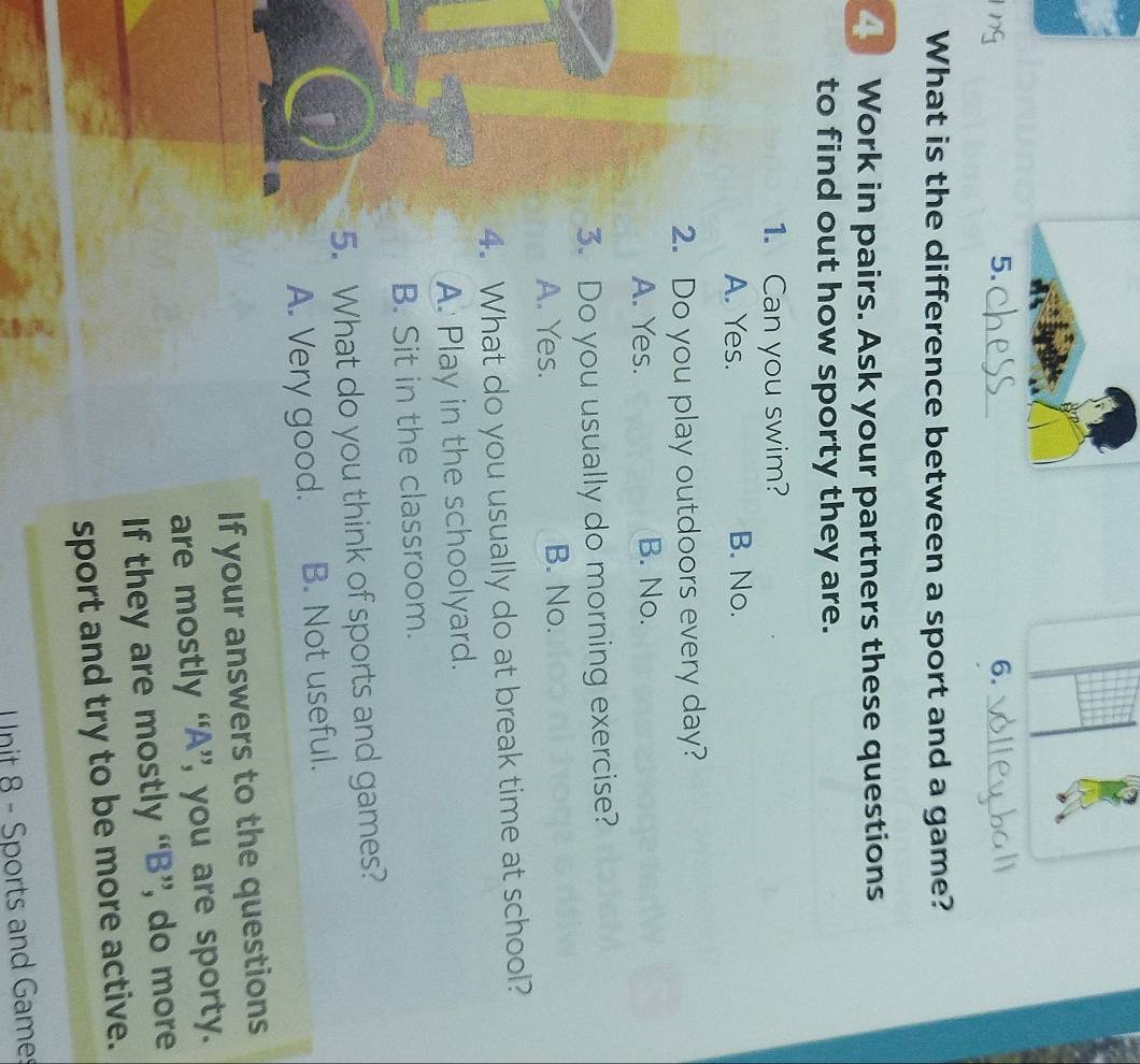 2
5._
6._
What is the difference between a sport and a game?
Work in pairs. Ask your partners these questions
to find out how sporty they are.
1. Can you swim?
A. Yes. B. No.
2. Do you play outdoors every day?
A. Yes. B. No.
3. Do you usually do morning exercise?
A. Yes. B. No.
4. What do you usually do at break time at school?
A. Play in the schoolyard.
B. Sit in the classroom.
5. What do you think of sports and games?
A. Very good. B. Not useful.
If your answers to the questions
are mostly “A”, you are sporty.
If they are mostly “B”, do more
sport and try to be more active.
Unit 8 - Sports and Games