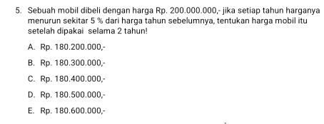 Sebuah mobil dibeli dengan harga Rp. 200.000.000,- jika setiap tahun harganya
menurun sekitar 5 % dari harga tahun sebelumnya, tentukan harga mobil itu
setelah dipakai selama 2 tahun!
A. Rp. 180.200.000,-
B. Rp. 180.300.000,-
C. Rp. 180.400.000,-
D. Rp. 180.500.000,-
E. Rp. 180.600.000,-