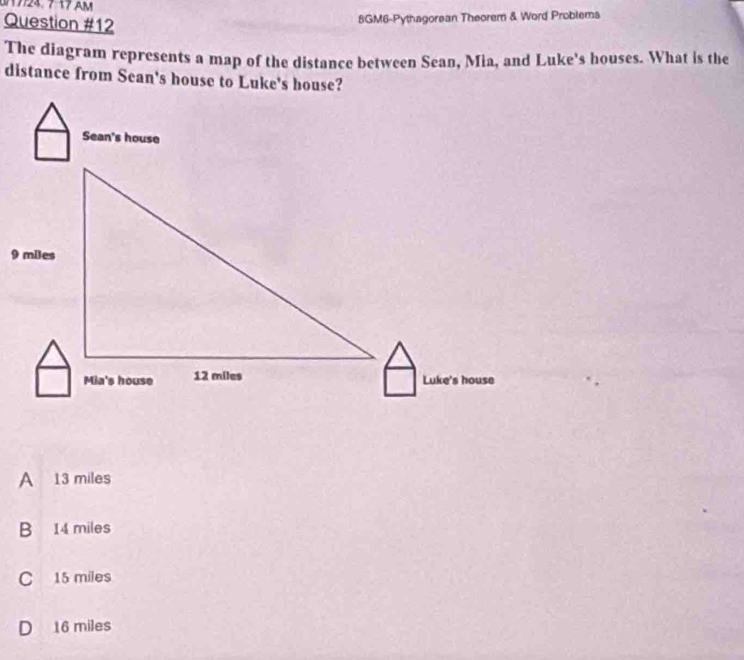 717 AM
Question #12
8GM6-Pythagorean Theorem & Word Problems
The diagram represents a map of the distance between Sean, Mia, and Luke's houses. What is the
distance from Sean's house to Luke's house?
A 13 miles
B 14 miles
C 15 miles
D 16 miles