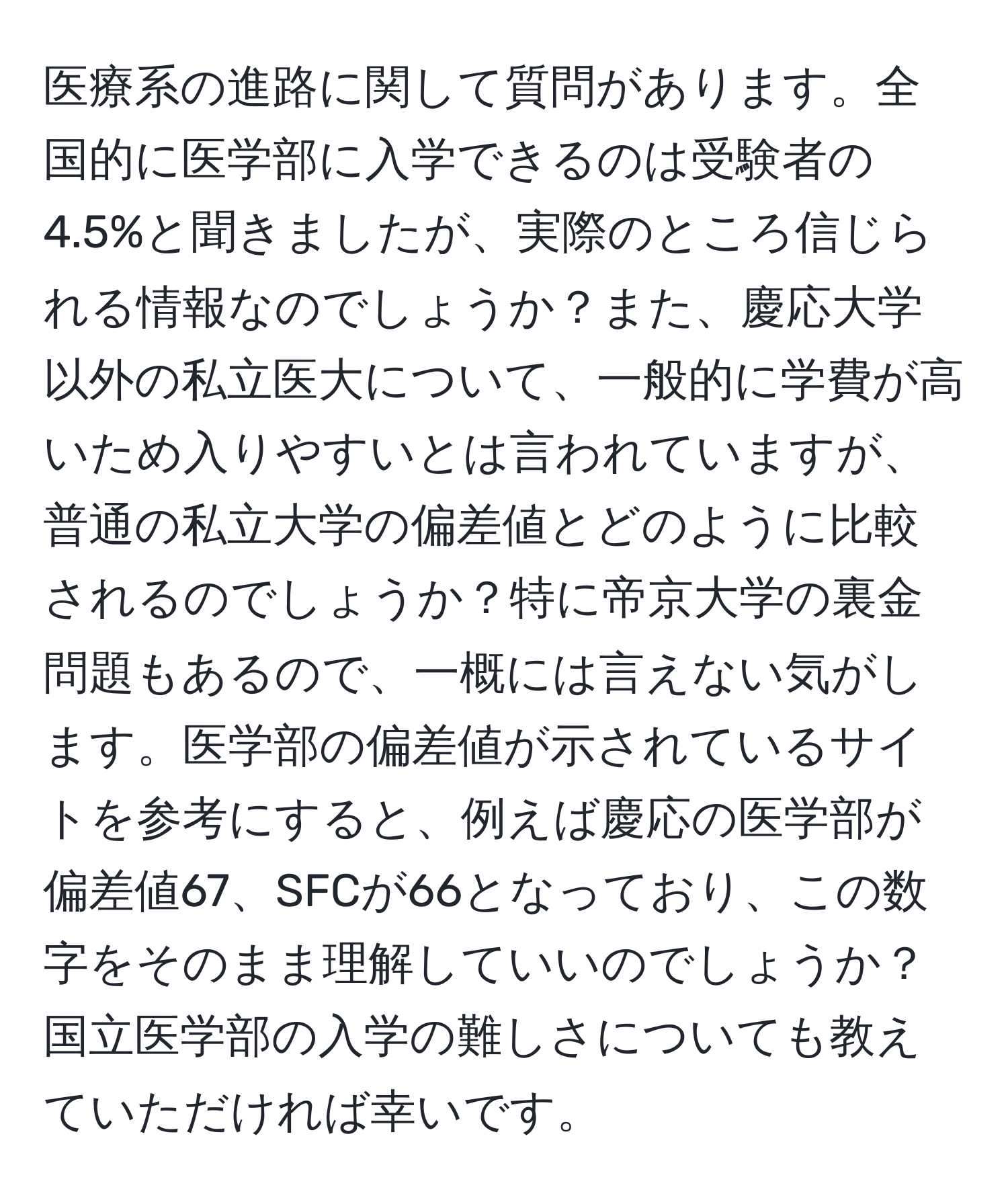 医療系の進路に関して質問があります。全国的に医学部に入学できるのは受験者の4.5%と聞きましたが、実際のところ信じられる情報なのでしょうか？また、慶応大学以外の私立医大について、一般的に学費が高いため入りやすいとは言われていますが、普通の私立大学の偏差値とどのように比較されるのでしょうか？特に帝京大学の裏金問題もあるので、一概には言えない気がします。医学部の偏差値が示されているサイトを参考にすると、例えば慶応の医学部が偏差値67、SFCが66となっており、この数字をそのまま理解していいのでしょうか？国立医学部の入学の難しさについても教えていただければ幸いです。