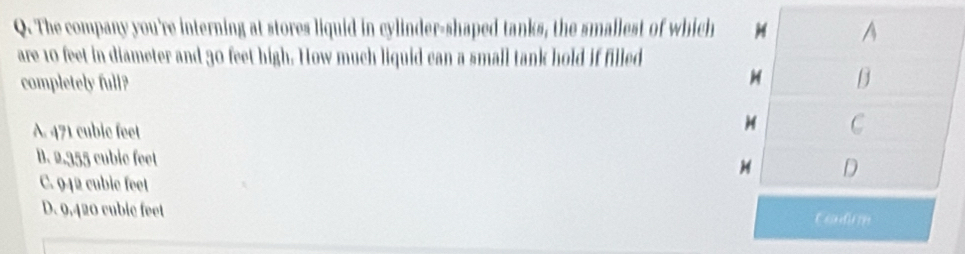 The company you're interning at stores liquid in cylinder-shaped tanks, the smallest of which
are 10 feet in diameter and 30 feet high. How much liquid can a small tank hold if filled
completely full?
A. 471 cubic feet
B. 2,355 cubic feet
C. 942 cubic feet
D. 9,420 cubic feet Eondison