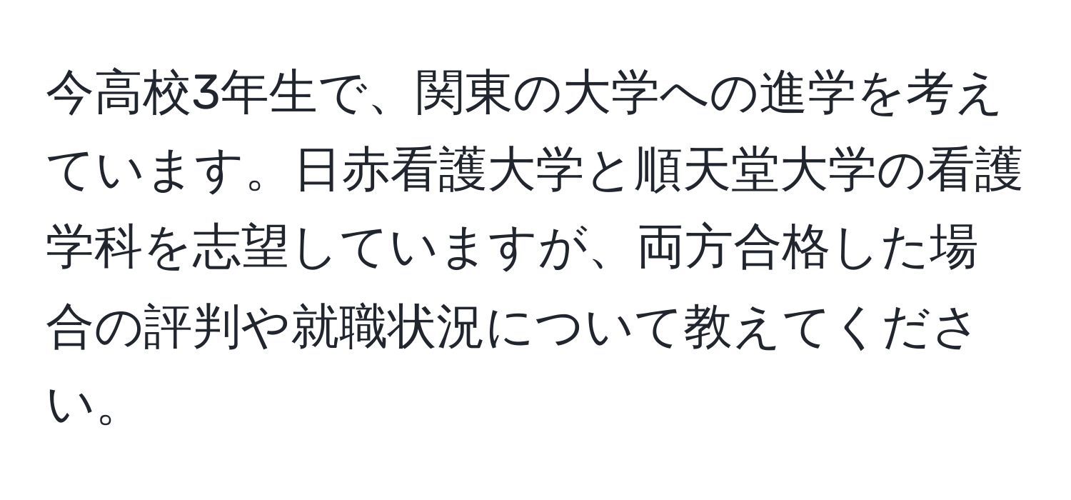 今高校3年生で、関東の大学への進学を考えています。日赤看護大学と順天堂大学の看護学科を志望していますが、両方合格した場合の評判や就職状況について教えてください。