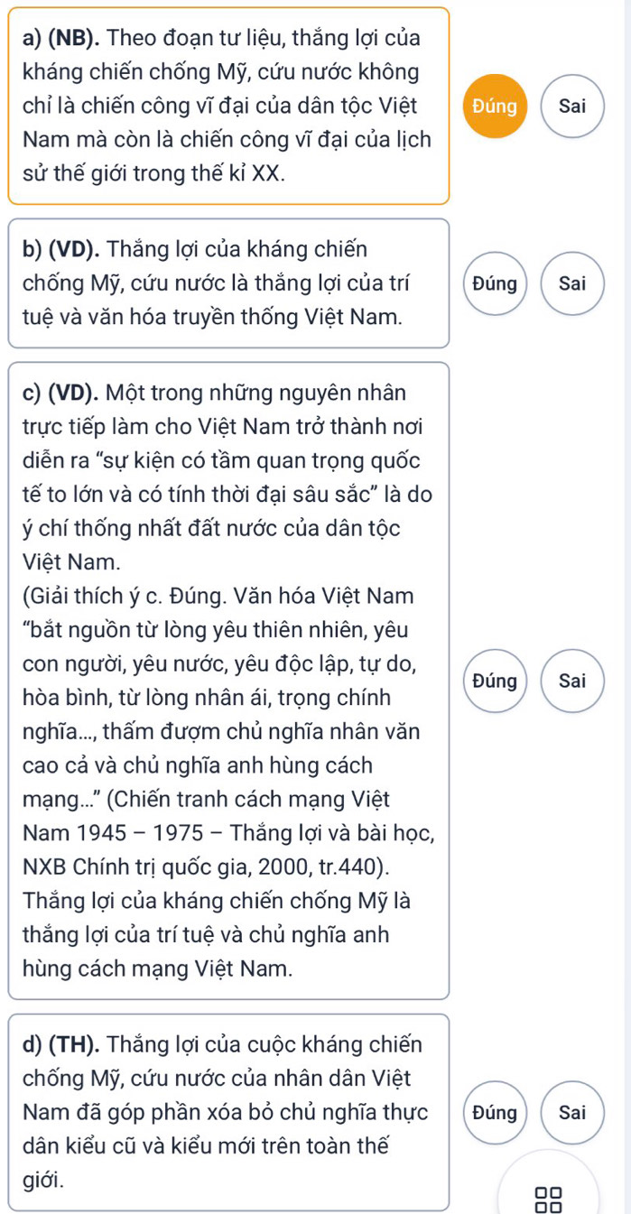 (NB). Theo đoạn tư liệu, thắng lợi của 
kháng chiến chống Mỹ, cứu nước không 
chỉ là chiến công vĩ đại của dân tộc Việt Đúng Sai 
Nam mà còn là chiến công vĩ đại của lịch 
sử thế giới trong thế kỉ XX. 
b) (VD). Thắng lợi của kháng chiến 
chống Mỹ, cứu nước là thắng lợi của trí Đúng Sai 
tuệ và văn hóa truyền thống Việt Nam. 
c) (VD). Một trong những nguyên nhân 
trực tiếp làm cho Việt Nam trở thành nơi 
diễn ra "sự kiện có tầm quan trọng quốc 
tế to lớn và có tính thời đại sâu sắc" là do 
ý chí thống nhất đất nước của dân tộc 
Việt Nam. 
(Giải thích ý c. Đúng. Văn hóa Việt Nam 
"bắt nguồn từ lòng yêu thiên nhiên, yêu 
con người, yêu nước, yêu độc lập, tự do, 
hòa bình, từ lòng nhân ái, trọng chính Đúng Sai 
nghĩa..., thấm đượm chủ nghĩa nhân văn 
cao cả và chủ nghĩa anh hùng cách 
mạng...' (Chiến tranh cách mạng Việt 
Nam 1945 - 1975 - Thắng lợi và bài học, 
NXB Chính trị quốc gia, 2000, tr. 440). 
Thắng lợi của kháng chiến chống Mỹ là 
thắng lợi của trí tuệ và chủ nghĩa anh 
hùng cách mạng Việt Nam. 
d) (TH). Thắng lợi của cuộc kháng chiến 
chống Mỹ, cứu nước của nhân dân Việt 
Nam đã góp phần xóa bỏ chủ nghĩa thực Đúng Sai 
dân kiểu cũ và kiểu mới trên toàn thế 
giới.
88