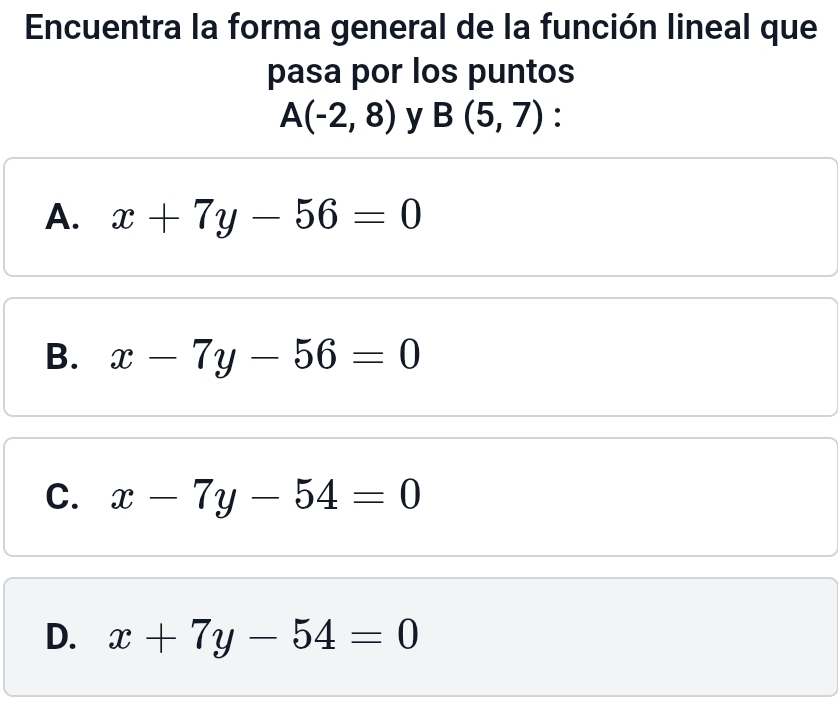 Encuentra la forma general de la función lineal que
pasa por los puntos
A(-2,8) y B(5,7) :
A. x+7y-56=0
B. x-7y-56=0
C. x-7y-54=0
D. x+7y-54=0