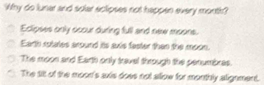 Why do luner and sofar aclipses not happen every month?
Eclipses only occur during full and new moons.
Earth sotates around its axte faster than the moon.
The moon and Earth only travel through the penumbras.
The il of the moon's ants doss not allow for menthly algament.