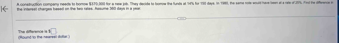 A construction company needs to borrow $370,000 for a new job. They decide to borrow the funds at 14% for 150 days. In 1980, the same note would have been at a rate of 25%. Find the difference in 
the interest charges based on the two rates. Assume 360 days in a year. 
The difference is $□. 
(Round to the nearest dollar.)