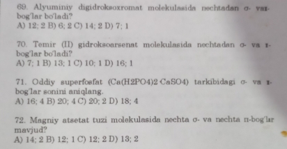 Alyuminiy digidroksoxromat molekulasida nechtadan σ- var-
bog'lar bo'ladi?
A) 12; 2 B) 6; 2 C) 14; 2 D) 7; 1
70. Temir (II) gidroksoarsenat molekulasida nechtadan σ- va ɪ-
bog'lar bo'ladi?
A) 7; 1 B) 13; 1 C) 10; 1 D) 16; 1
71. Oddiy superfosfat (Ca(H2PO4)2 CaSO4) tarkibidagi σ- va r-
bog'lar sonini aniqlang.
A) 16; 4 B) 20; 4 C) 20; 2 D) 18; 4
72. Magniy atsetat tuzi molekulasida nechta σ- va nechta n-bog'lr
mavjud?
A) 14; 2 B) 12; 1 C) 12; 2 D) 13; 2