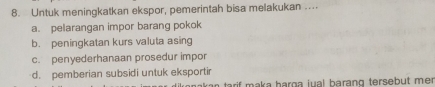 Untuk meningkatkan ekspor, pemerintah bisa melakukan ....
a. pelarangan impor barang pokok
b. peningkatan kurs valuta asing
c. penyederhanaan prosedur impor
d. pemberian subsidi untuk eksportir
tarif maka þarga jual barang tersebut me .