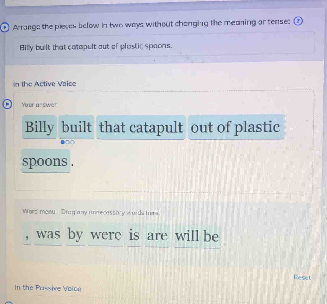 Arrange the pieces below in two ways without changing the meaning or tense: ⑦ 
Billy built that catapult out of plastic spoons. 
In the Active Voice 
Your answer 
Billy built that catapult out of plastic 
00 
spoons . 
Word menu - Drag any unnecessary words here. 
, was by were is are will be 
Reset 
In the Passive Voice