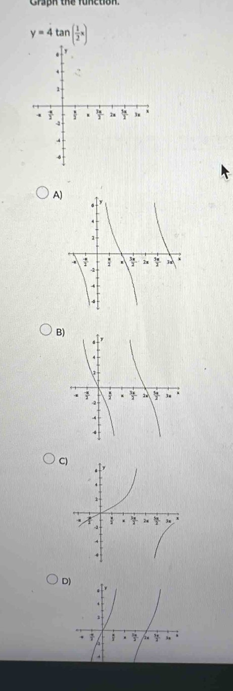 Graph the function.
y=4tan ( 1/2 x)
A)
B)
C
D