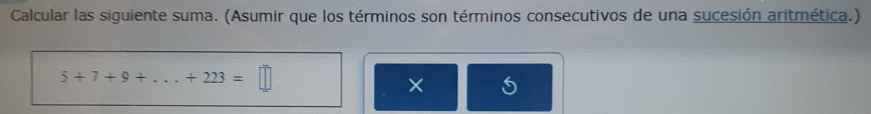 Calcular las siguiente suma. (Asumir que los términos son términos consecutivos de una sucesión aritmética.)
5+7+9+...+223=□
X 
S