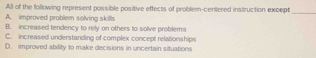 All of the following represent possible positive effects of problem-centered instruction except_
A. improved problem solving skills
B. increased tendency to rely on others to solve problems
C. increased understanding of complex concept relationships
D. improved ability to make decisions in uncertain situations