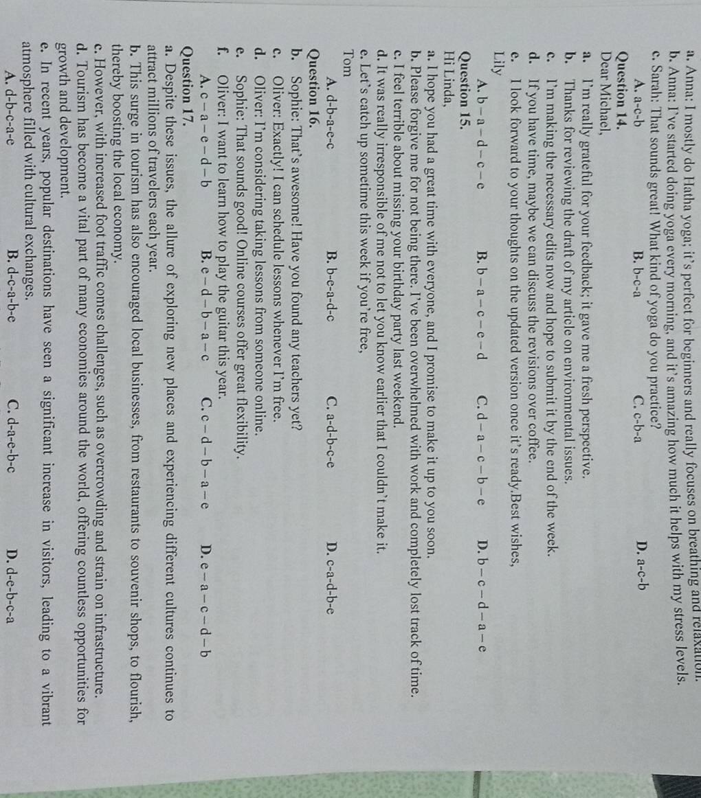 Anna: I mostly do Hatha yoga; it’s perfect for beginners and really focuses on breathing and relaxation.
b. Anna: I’ve started doing yoga every morning, and it’s amazing how much it helps with my stress levels.
c. Sarah: That sounds great! What kind of yoga do you practice?
A. a-c-b B. b-c-a C. c-b-a
D. a-c-b
Question 14.
Dear Michael,
a. I’m really grateful for your feedback; it gave me a fresh perspective.
b. Thanks for reviewing the draft of my article on environmental issues.
c. I’m making the necessary edits now and hope to submit it by the end of the week.
d. If you have time, maybe we can discuss the revisions over coffee.
e. I look forward to your thoughts on the updated version once it’s ready.Best wishes,
Lily
A. b-a-d-c-e B. b-a-c-e-d C. d-a-c-b-e D. b-c-d-a-e
Question 15.
Hi Linda,
a. I hope you had a great time with everyone, and I promise to make it up to you soon.
b. Please forgive me for not being there. I’ve been overwhelmed with work and completely lost track of time.
c. I feel terrible about missing your birthday party last weekend.
d. It was really irresponsible of me not to let you know earlier that I couldn’t make it.
e. Let’s catch up sometime this week if you’re free,
Tom
A. d-b-a-e-c B. b-e-a-d-c C. a-d-b-c-e D. c-a-d-b-e
Question 16.
b. Sophie: That’s awesome! Have you found any teachers yet?
c. Oliver: Exactly! I can schedule lessons whenever I’m free.
d. Oliver: I’m considering taking lessons from someone online.
e. Sophie: That sounds good! Online courses offer great flexibility.
f. Oliver: I want to learn how to play the guitar this year.
A. c-a-e-d-b B. e-d-b-a-c C. c-d-b-a-e D. e-a-c-d-b
Question 17.
a. Despite these issues, the allure of exploring new places and experiencing different cultures continues to
attract millions of travelers each year.
b. This surge in tourism has also encouraged local businesses, from restaurants to souvenir shops, to flourish,
thereby boosting the local economy.
c. However, with increased foot traffic comes challenges, such as overcrowding and strain on infrastructure.
d. Tourism has become a vital part of many economies around the world, offering countless opportunities for
growth and development.
e. In recent years, popular destinations have seen a significant increase in visitors, leading to a vibrant
atmosphere filled with cultural exchanges.
A. d-b-c-a-e B. d-c-a-b-e C. d-a-e-b-c D. d-e-b-c-a