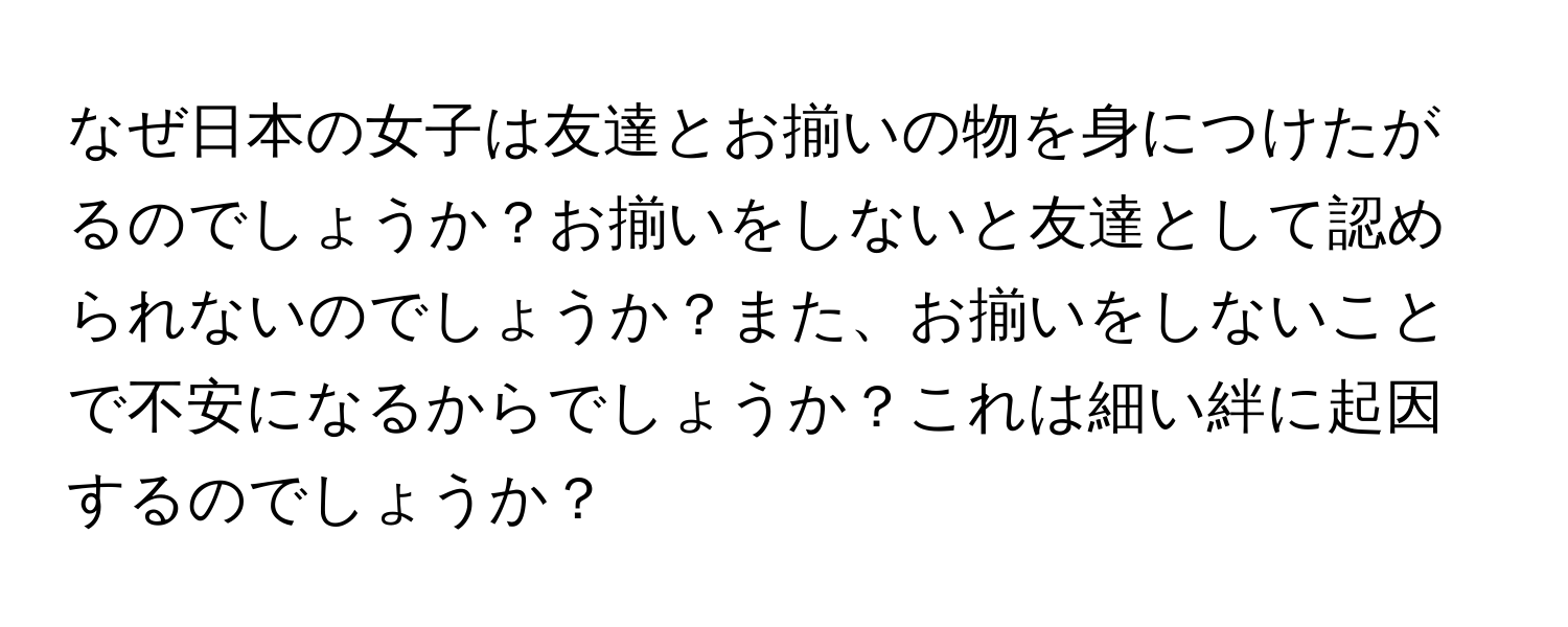 なぜ日本の女子は友達とお揃いの物を身につけたがるのでしょうか？お揃いをしないと友達として認められないのでしょうか？また、お揃いをしないことで不安になるからでしょうか？これは細い絆に起因するのでしょうか？