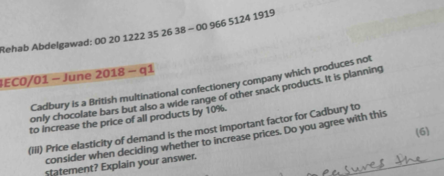 Rehab Abdelgawad: 00 20 1222 35 26 38 - 00 966 5124 1919 
4EC0/01 − June 2018 - q1 
Cadbury is a British multinational confectionery company which produces not 
only chocolate bars but also a wide range of other snack products. It is planning 
to increase the price of all products by 10%. 
(iii) Price elasticity of demand is the most important factor for Cadbury to 
(6) 
consider when deciding whether to increase prices. Do you agree with this 
statement? Explain your answer.