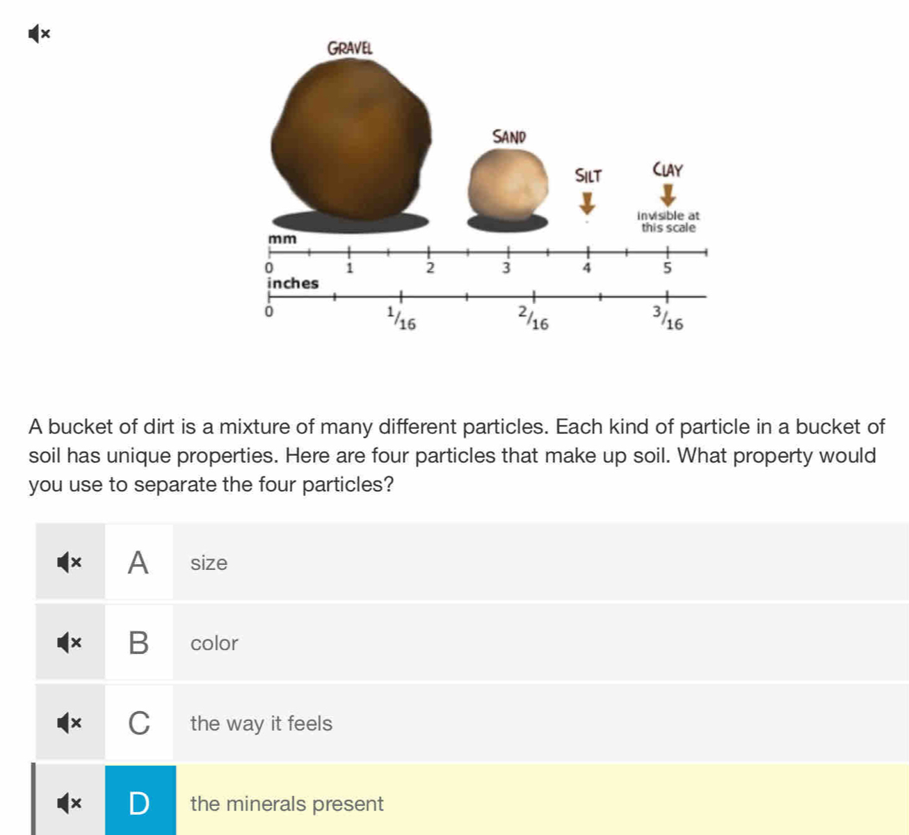 1× 
A bucket of dirt is a mixture of many different particles. Each kind of particle in a bucket of 
soil has unique properties. Here are four particles that make up soil. What property would 
you use to separate the four particles? 
× A size 
× B color 
C the way it feels 
× the minerals present