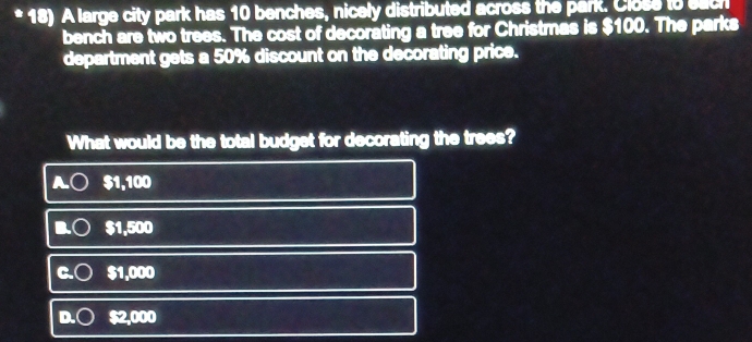 A large city park has 10 benches, nicely distributed across the park. Close to each
bench are two trees. The cost of decorating a tree for Christmas is $100. The parks
department gets a 50% discount on the decorating price.
What would be the total budget for decorating the trees?
$1,100
$1,500
1,000
2,000