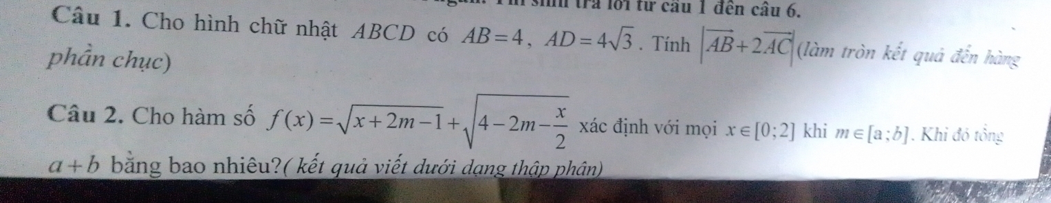 trả lới từ cầu 1 đến câu 6, 
Câu 1. Cho hình chữ nhật ABCD có AB=4, AD=4sqrt(3). Tính |vector AB+2vector AC| (làm tròn kết quả đến hàng 
phần chục) 
Câu 2. Cho hàm số f(x)=sqrt(x+2m-1)+sqrt(4-2m-frac x)2xdc định với mọi x∈ [0;2] khi m∈ [a;b]. Khi đó tổng
a+b bằng bao nhiêu?( kết quả viết dưới dạng thập phân)