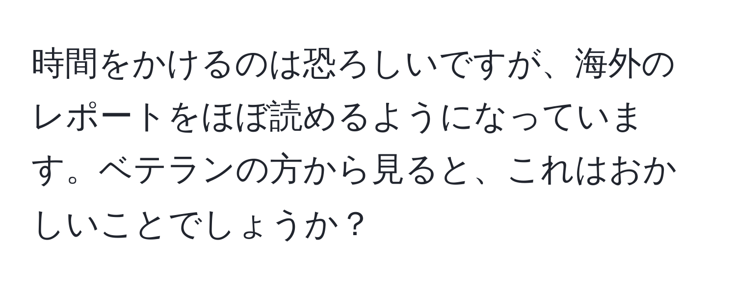 時間をかけるのは恐ろしいですが、海外のレポートをほぼ読めるようになっています。ベテランの方から見ると、これはおかしいことでしょうか？