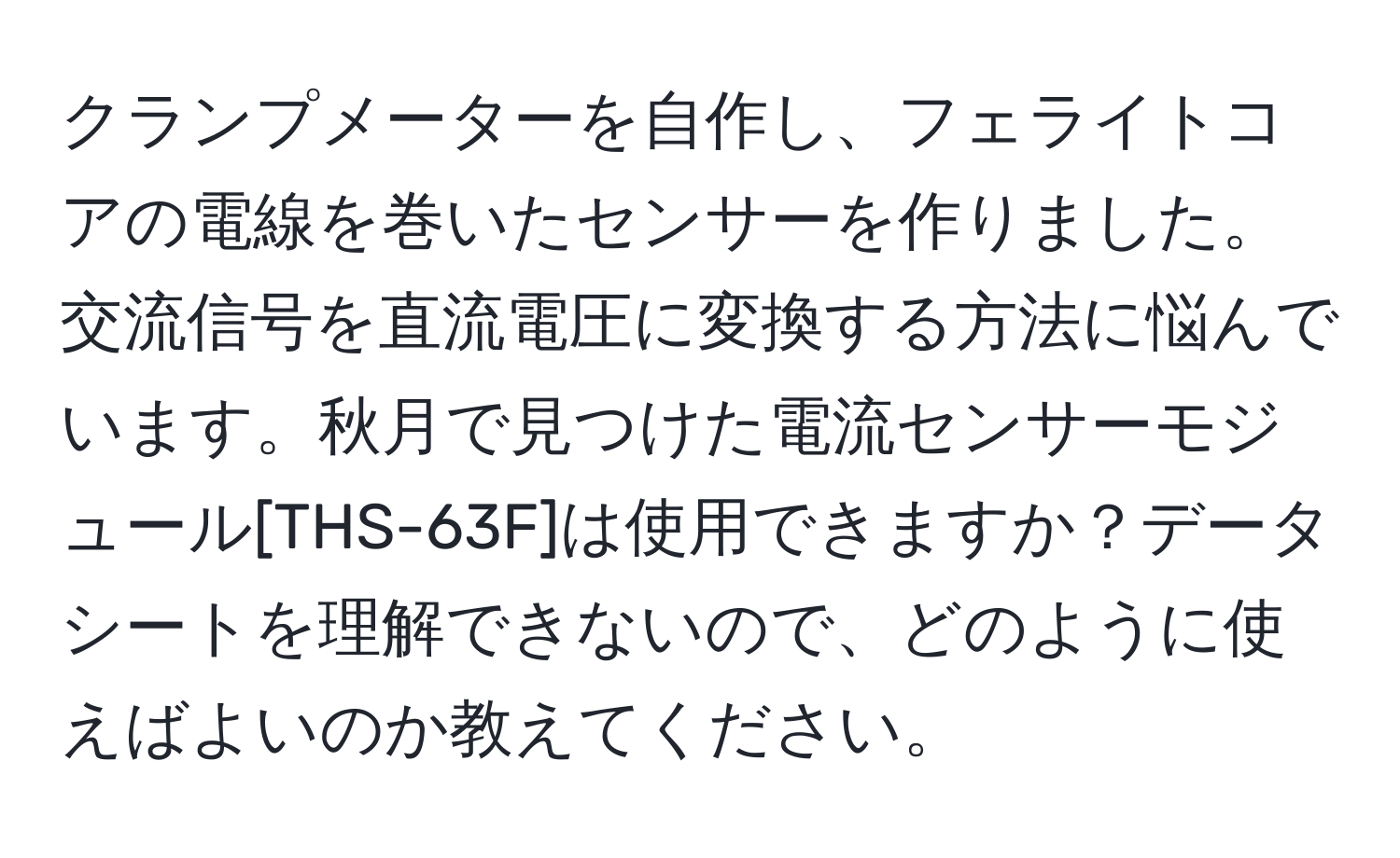 クランプメーターを自作し、フェライトコアの電線を巻いたセンサーを作りました。交流信号を直流電圧に変換する方法に悩んでいます。秋月で見つけた電流センサーモジュール[THS-63F]は使用できますか？データシートを理解できないので、どのように使えばよいのか教えてください。