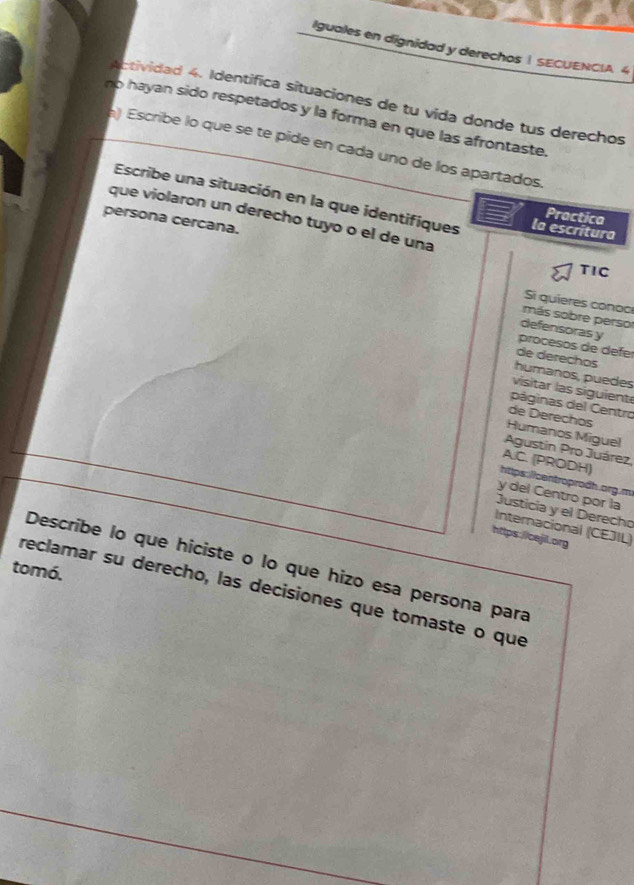 Iguales en dignidad y derechos | SECUENCIA. 4 
Actividad 4. Identifica situaciones de tu vida donde tus derechos 
no hayan sido respetados y la forma en que las afrontaste. 
) Escribe lo que se te pide en cada uno de los apartados. 
Escribe una situación en la que identifiques la escritura 
Practica 
que violaron un derecho tuyo o el de una 
persona cercana. 
TIC 
Si quieres conoc 
más sobre perso 
defensoras y 
procesos de defe 
de derechos 
humanos, puedes 
visitar las siguient 
páginas del Centro 
de Dereçhos 
Humanos Miguel 
Agustin Pro Juárez, 
A.C. (PRODH) 
htips://centroprodh.org.m 
y del Centro por la 
Justicia y el Derecho 
Internacional (CEJIL) 
https://cejil.org 
Describe lo que hiciste o lo que hizo esa persona para 
tomó. 
reclamar su derecho, las decisiones que tomaste o que