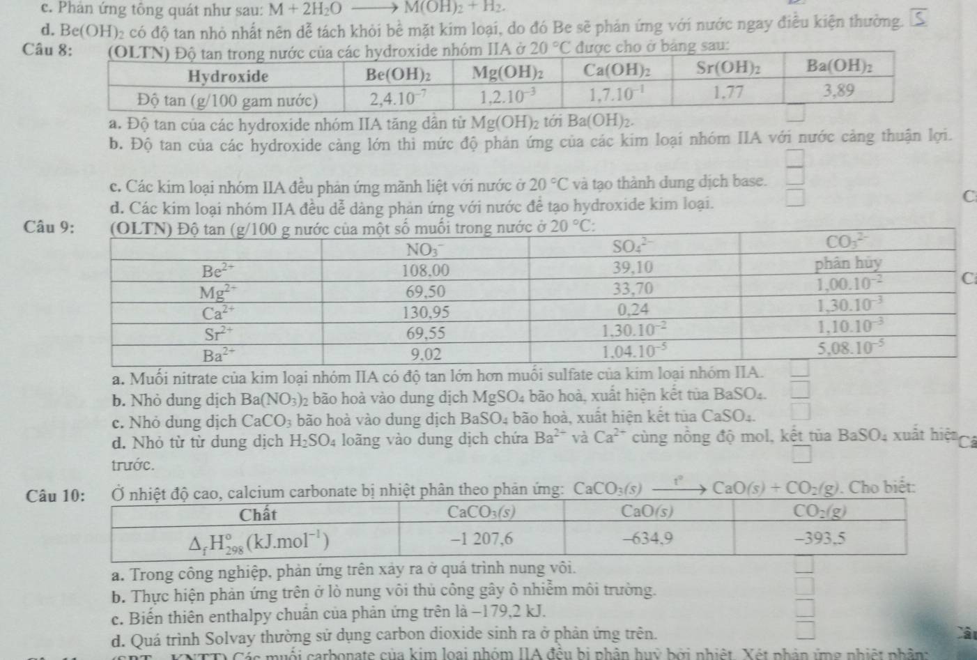 c. Phản ứng tông quát như sau: M+2H_2O M(OH)_2+H_2.
d. B e(OH) 2 có độ tan nhỏ nhất nên dễ tách khỏi bề mặt kim loại, do đó Be sẽ phản ứng với nước ngay điều kiện thường. S
Câau:
a. Độ tan của các hydroxide nhóm IIA tăng dần từ Mg(OH)_2 tới Ba(C H)2.
b. Độ tan của các hydroxide càng lớn thì mức độ phản ứng của các kim loại nhóm IIA với nước cảng thuận lợi.
c. Các kim loại nhóm IIA đều phản ứng mãnh liệt với nước ở 20°C và tạo thành dung dịch base.  □ /□  
d. Các kim loại nhóm IIA đều dễ dàng phản ứng với nước để tạo hydroxide kim loại.
C
Câ
a. Muối nitrate của kim loại nhóm IIA có độ tan lớn hơn muối sulfate c
b. Nhỏ dung dịch Ba(NO_3)_2 bão hoà vào dung dịch MgSO_4 bão hoà, xuất hiện kết tùa BaSO_4
c. Nhỏ dung dịch CaCO_3 bão hoà vào dung dịch BaSO_4 4 bão hoà, xuất hiện kết tủa CaSO_4
d. Nhỏ từ từ dung dịch H_2SO_4 loãng vào dung dịch chứa Ba^(2+) và Ca^(2+) cùng nồng độ mol, kết tủa BaSO_4 xuất hiệ Cá
trước.
Câ carbonate bị nhiệt phân theo phản ứng: CaCO_3(s) _ t CaO(s)+CO_2(g). Cho biết:
a. Trong công nghiệp, phản ứng trên xảy ra ở quá trình nung vôi.
b. Thực hiện phản ứng trên ở lò nung vôi thủ công gây ô nhiễm môi trường.
□
c. Biến thiên enthalpy chuẩn của phản ứng trên là −179,2 kJ.
□
d. Quá trình Solvay thường sử dụng carbon dioxide sinh ra ở phản ứng trên. □ Cât
Các muối carbonate của kim loại nhóm IIA đều bị nhân huỹ bởi nhiệt. Xét phận ứng nhiệt nhân