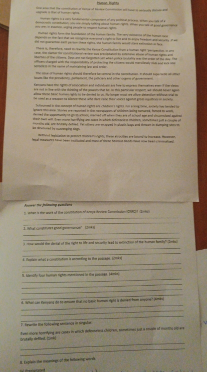 Humon Rights
vagrade is that of human rights. One area that the comlitution of Kanys of Review Commission will have to seriously distuss and
Human rights is a very fundamental component of any political process. When you tall of a
democratic constitution, you are simply talking about human rights. When you talk of good goverance
you are; in essence, urging people to respect human rights
Human rights form the foundation of the human family. The very existence of the human raa
depends on the fact that we recognize everyone's right to live and to enjoy freedom and securly of we
did not guarantee each person these rights, the human family would stare extinction in face.
There is, therefore, need to rewrite the Kenya Constitution from a human right "perspective. In any
case, the clamor for constitutional review was precipitated by extensive abuse of human rights and
liberties of the citizens. Days are not forgonten yet when police brutality was the onber of the day. The
officers charged with the responsibility of protecting the citizens would mercllessly clut and kick one
senseless in the name of maintaining law and order.
The iosue of human rights should therefore be central in the constitution. It should supersede all other
issues like the presidency, parlament, the judiciary and other orgens of government.
Kenyans have the rights of association and individuals are free to express themselves even if the views
are not in line with the thinking of the powers that be. In this particular respect, we should never again
allow these basic human rights to be denied to us. No longer must we allow dietention without trial to
be used as a weapon to silence those who dare raise their voices against gross injustices in society.
Subsumed in the concept of human rights are children's rights. For a long time, society has tended to
ignore this area. Stories are reported in the newspapers of children being tortured, forced to work,
denied the opportunity to go to school, married off when they are of school age and circumcised against
their own will. E'ven more horrifying are cases in which defenseless children, sometimes just a couple of
be devoured by scavenging dogs. months old, are brutally defled. Yet others are wrapped in plastic bags and thrown in dumping sites to
Without legislation to protect children's rights, these atrocities are bound to increase. However,
legal measures have been instituted and most of these heinous deeds have now been criminalized.
Answer the following questions
1. What is the work of the constitution of Kenya Review Commission (CKRC)? (2mks)
_
_
_
2. What constitutes good governance? (2mks)
_
_
3. How would the denial of the right to life and security lead to extinction of the human family? (2mks)
_
_
4. Explain what a constitution is according to the passage. (2mks)
_
_
5. Identify four human rights mentioned in the passage. (4mks)
_
_
_
_
6. What can Kenyans do to ensure that no basic human right is denied from anyone? (4mks)
_
_
7. Rewrite the following sentence in singular:
Even more horrifying are cases in which defenseless children, sometimes just a couple of months old are
_
brutally defiled. (1mk)
_
8. Explain the meanings of the following words
l  r ecinitated