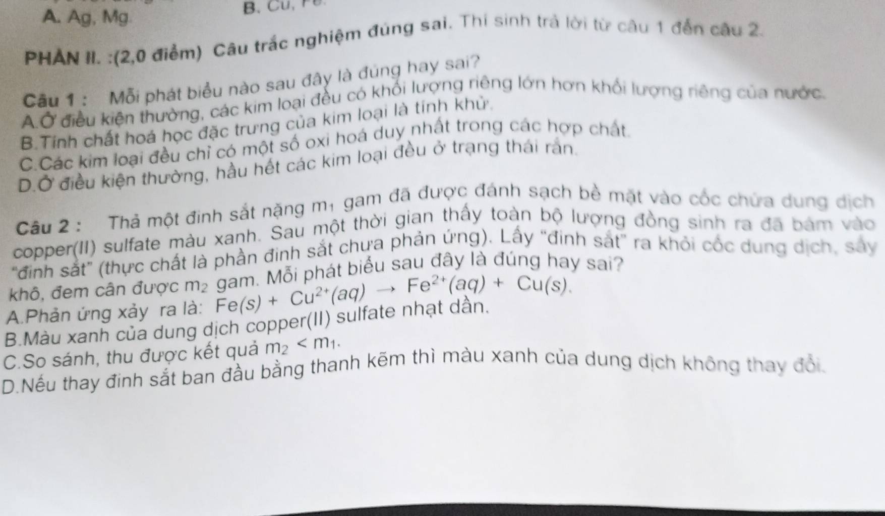 A. Ag, Mg
B. C , r 
PHAN II. :(2,0 điểm) Câu trắc nghiệm đúng sai. Thí sinh trả lời từ câu 1 đến câu 2.
Cầu 1 : Mỗi phát biểu nào sau đây là đúng hay sai?
A.Ở điều kiện thường, các kim loại đều có khối lượng riêng lớn hơn khổi lượng riêng của nước,
B.Tính chất hoá học đặc trưng của kim loại là tính khử.
C.Các kim loại đều chỉ có một số oxi hoá duy nhất trong các hợp chất
D.Ở điều kiện thường, hầu hết các kim loại đều ở trạng thái rắn.
Câu 2 : Thả một đinh sắt nặng mị gam đã được đánh sạch bề mặt vào cốc chứa dung dịch
copper(II) sulfate màu xanh. Sau một thời gian thấy toàn bộ lượng đồng sinh ra đã bám vào
"đinh sắt” (thực chất là phần đinh sắt chưa phản ứng). Lấy “đinh sát' ra khỏi cốc dung dịch, sảy
khô, đem cân được m₂ gam. Mỗi phát biểu sau đây là đúng hay sai?
A.Phản ứng xảy ra là: Fe(s)+Cu^(2+)(aq)to Fe^(2+)(aq)+Cu(s).
B.Màu xanh của dung dịch copper(II) sulfate nhật dân,
C.So sánh, thu được kết quả m_2 .
D.Nếu thay đinh sắt ban đầu bằng thanh kẽm thì màu xanh của dung dịch không thay đổi.