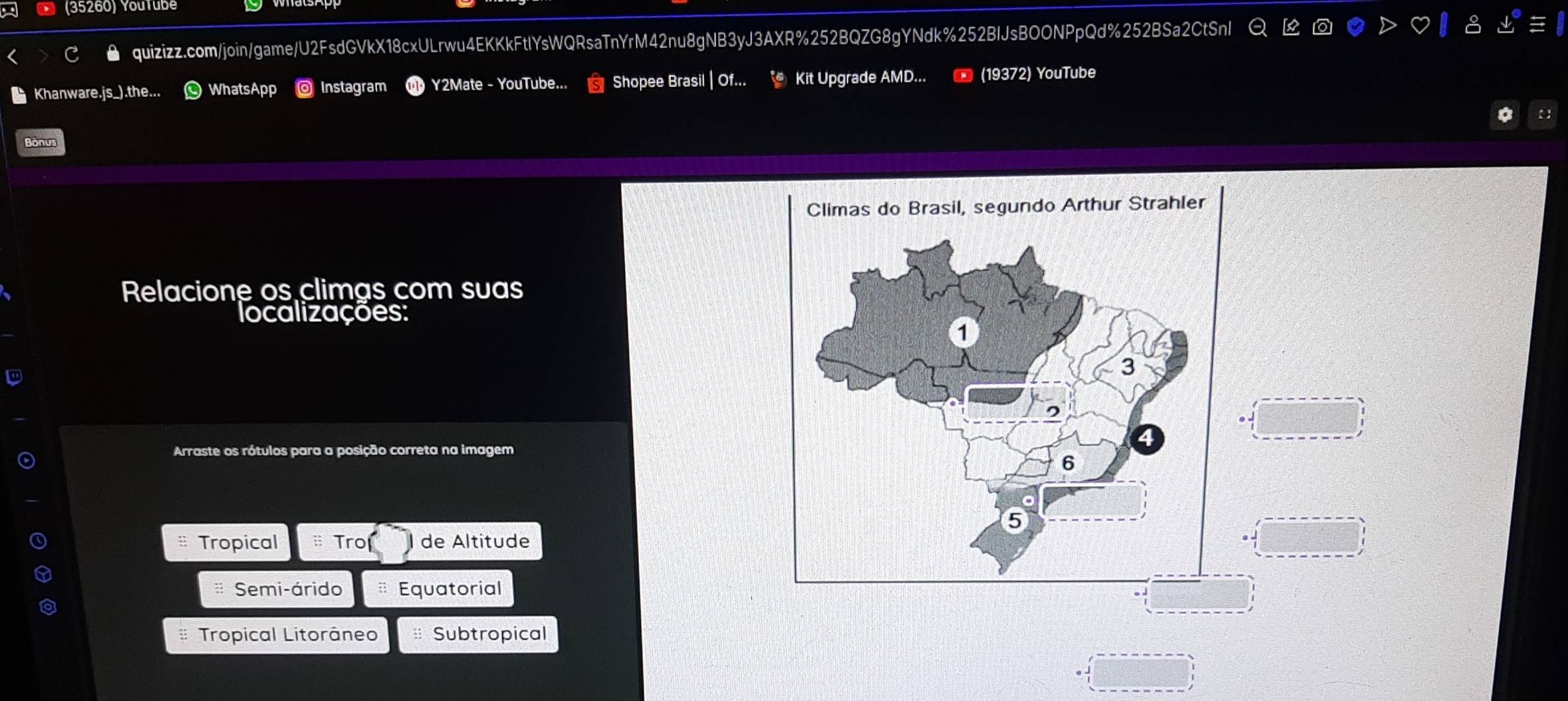 (35260) Youtüb
quizizz.com/join/game/U2FsdGVkX18cxULrwu4EKKkFtlYsWQRsaTnYrM42nu8gNB3yJ3AXR%252BQZG8gYNdk%252BIJsBOONPpQd%252BSa2CtSnl
Khanware.js_). the WhatsApp ◎ Instagram Y2Mate - YouTube... Shopee Brasil | Of... Kit Upgrade AMD... (19372) YouTube
Bonus
Relacione os climas com suas
localizações:
Arraste os rótulos para a posição correta na imagem
Tropical Tro de Altitude
Semi-árido Equatorial
Tropical Litorâneo Subtropical
