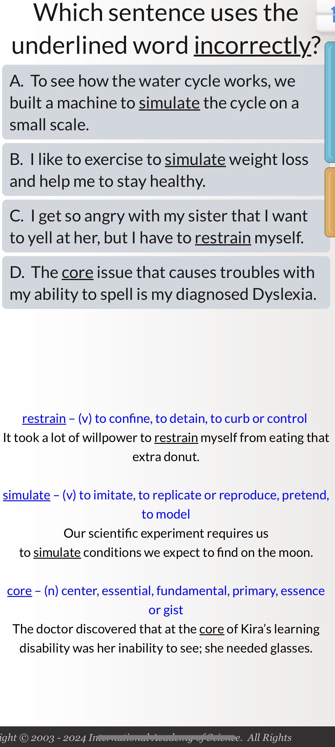 Which sentence uses the
underlined word incorrectly?
A. To see how the water cycle works, we
built a machine to simulate the cycle on a
small scale.
B. I like to exercise to simulate weight loss
and help me to stay healthy.
C. I get so angry with my sister that I want
to yell at her, but I have to restrain myself.
D. The core issue that causes troubles with
my ability to spell is my diagnosed Dyslexia.
restrain - (v) to confine, to detain, to curb or control
It took a lot of willpower to restrain myself from eating that
extra donut.
simulate - (v) to imitate, to replicate or reproduce, pretend,
to model
Our scientifc experiment requires us
to simulate conditions we expect to find on the moon.
core - (n) center, essential, fundamental, primary, essence
or gist
The doctor discovered that at the core of Kira's learning
disability was her inability to see; she needed glasses.
ight © 2003 - 2024 In. e. All Rights