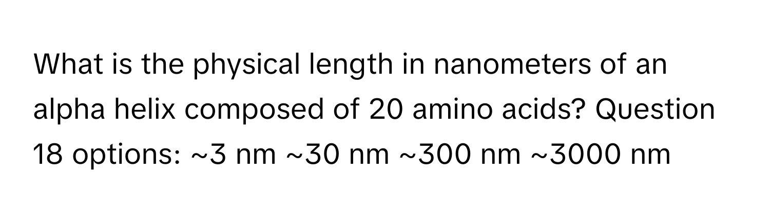 What is the physical length in nanometers of an alpha helix composed of 20 amino acids? Question 18 options: ~3 nm ~30 nm ~300 nm ~3000 nm