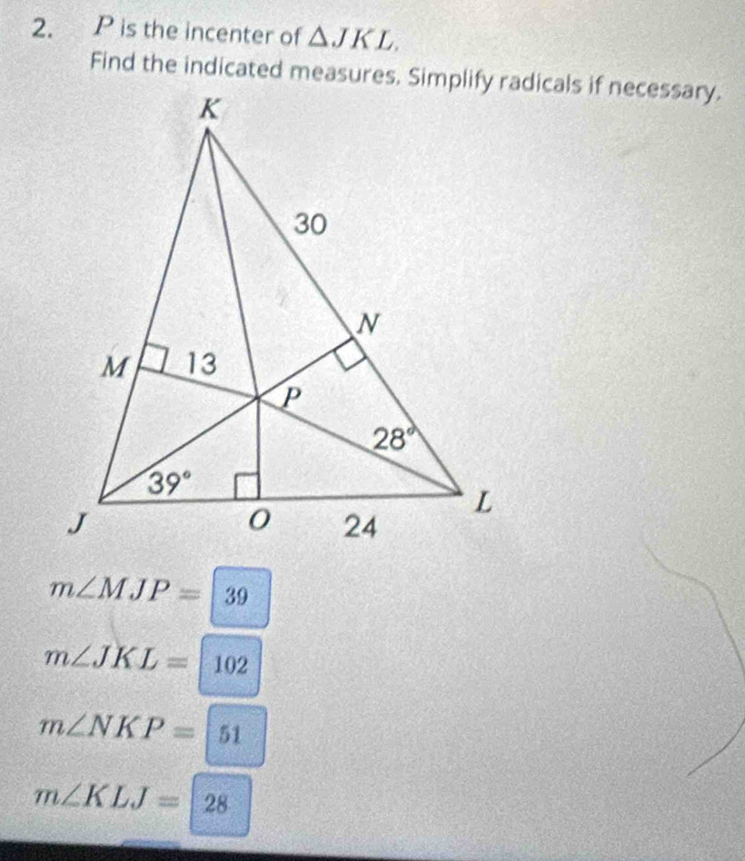 is the incenter of △ JKL.
m∠ MJP=|39
m∠ JKL=102
m∠ NKP=|51
m∠ KLJ=28