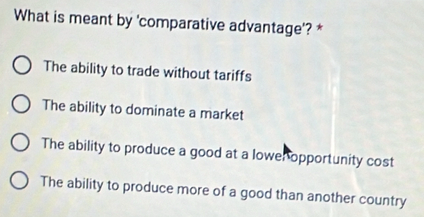 What is meant by 'comparative advantage'? *
The ability to trade without tariffs
The ability to dominate a market
The ability to produce a good at a lower opportunity cost
The ability to produce more of a good than another country