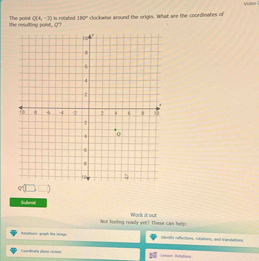 Video ( 
The point Q(4,-3) is rotated 180° clockwise around the origin. What are the coordinates of 
the resulting point, Q?
Q'(□ ,□ )
Submit 
Work it out 
Not feeling ready yet? These can help: 
Rotations: graph the image Identify reflections, rotations, and translations 
Coordinate plane review Lesson: Rotations