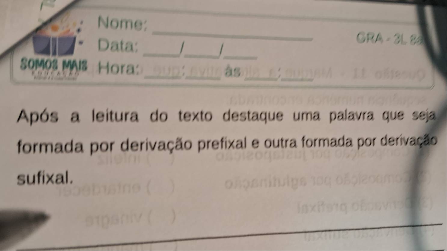 Nome: 
GRA - 3L 85 
_ 
Data: _ _ 
0M0s MAIs Hora_ 
_âs_ 
_ 
Após a leitura do texto destaque uma palavra que seja 
formada por derivação prefixal e outra formada por derivação 
sufixal.