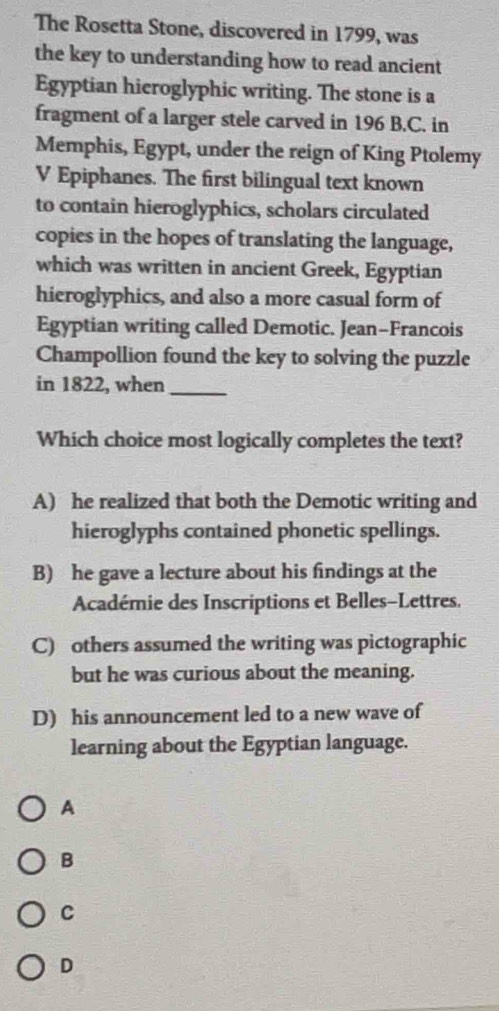 The Rosetta Stone, discovered in 1799, was
the key to understanding how to read ancient
Egyptian hieroglyphic writing. The stone is a
fragment of a larger stele carved in 196 B.C. in
Memphis, Egypt, under the reign of King Ptolemy
V Epiphanes. The first bilingual text known
to contain hieroglyphics, scholars circulated
copies in the hopes of translating the language,
which was written in ancient Greek, Egyptian
hieroglyphics, and also a more casual form of
Egyptian writing called Demotic. Jean-Francois
Champollion found the key to solving the puzzle
in 1822, when_
Which choice most logically completes the text?
A) he realized that both the Demotic writing and
hieroglyphs contained phonetic spellings.
B) he gave a lecture about his findings at the
Académie des Inscriptions et Belles-Lettres.
C) others assumed the writing was pictographic
but he was curious about the meaning.
D) his announcement led to a new wave of
learning about the Egyptian language.
A
B
C
D