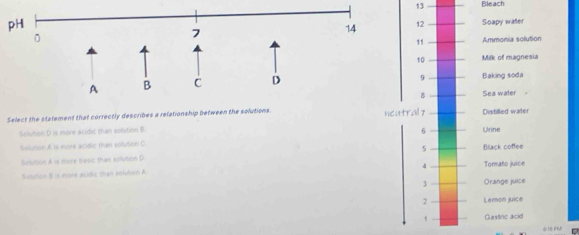 Bleach
pH
Soapy water
11 Ammonia solution
10 Milk of magnesia
9
Baking soda
B Sea water
Select the statement that correctly describes a relationship between the solutions. neutrall y Distilled water
6
Solution D is more acidic than solution B. Ulrine
Solution A is more acidic than solution C.
Solution A is niore basic than solution D 5 Black coffee
4
Solution B is more acidic than solaton A Tomato juice
3 Orange juice
2 Leron juice
Gastric acid